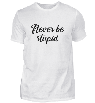 Never be stupid
